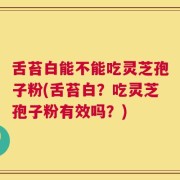 舌苔白能不能吃灵芝孢子粉(舌苔白？吃灵芝孢子粉有效吗？)