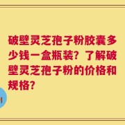 破壁灵芝孢子粉胶囊多少钱一盒瓶装？了解破壁灵芝孢子粉的价格和规格？