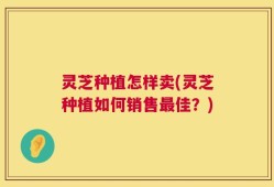 灵芝种植怎样卖(灵芝种植如何销售最佳？)