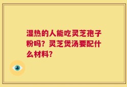 湿热的人能吃灵芝孢子粉吗？灵芝煲汤要配什么材料？