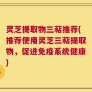 灵芝提取物三萜推荐(推荐使用灵芝三萜提取物，促进免疫系统健康)