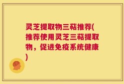 灵芝提取物三萜推荐(推荐使用灵芝三萜提取物，促进免疫系统健康)