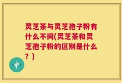 灵芝茶与灵芝孢子粉有什么不同(灵芝茶和灵芝孢子粉的区别是什么？)