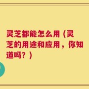 灵芝都能怎么用 (灵芝的用途和应用，你知道吗？)