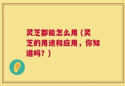 灵芝都能怎么用 (灵芝的用途和应用，你知道吗？)