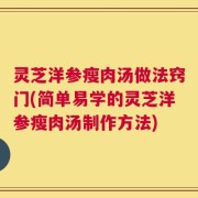 灵芝洋参瘦肉汤做法窍门(简单易学的灵芝洋参瘦肉汤制作方法)
