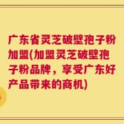 广东省灵芝破壁孢子粉加盟(加盟灵芝破壁孢子粉品牌，享受广东好产品带来的商机)