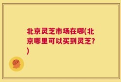 北京灵芝市场在哪(北京哪里可以买到灵芝？)