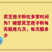 灵芝孢子粉吃多常时问为？破壁灵芝孢子粉每天服用几次，每次服多少