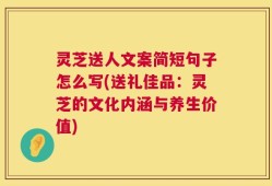 灵芝送人文案简短句子怎么写(送礼佳品：灵芝的文化内涵与养生价值)