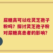 尿糖高可以吃灵芝孢子粉吗？探讨灵芝孢子粉对尿糖高患者的影响？