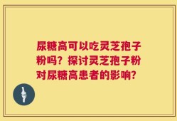 尿糖高可以吃灵芝孢子粉吗？探讨灵芝孢子粉对尿糖高患者的影响？