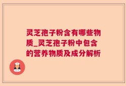 灵芝孢子粉含有哪些物质_灵芝孢子粉中包含的营养物质及成分解析