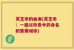 灵芝市的由来(灵芝市：一座以珍贵中药命名的繁荣城市)