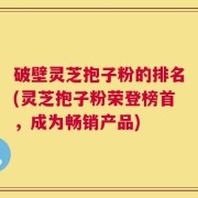 破壁灵芝抱子粉的排名(灵芝抱子粉荣登榜首，成为畅销产品)