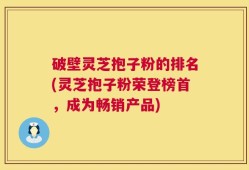 破壁灵芝抱子粉的排名(灵芝抱子粉荣登榜首，成为畅销产品)