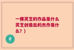 一棵灵芝的作品是什么灵芝创造出的杰作是什么？)