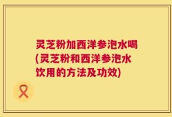 灵芝粉加西洋参泡水喝(灵芝粉和西洋参泡水饮用的方法及功效)