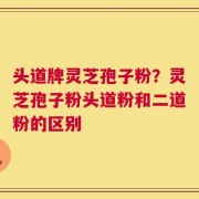 头道牌灵芝孢子粉？灵芝孢子粉头道粉和二道粉的区别