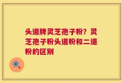 头道牌灵芝孢子粉？灵芝孢子粉头道粉和二道粉的区别