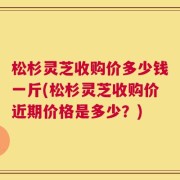 松杉灵芝收购价多少钱一斤(松杉灵芝收购价近期价格是多少？)