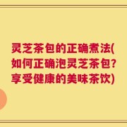 灵芝茶包的正确煮法(如何正确泡灵芝茶包？享受健康的美味茶饮)