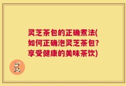 灵芝茶包的正确煮法(如何正确泡灵芝茶包？享受健康的美味茶饮)