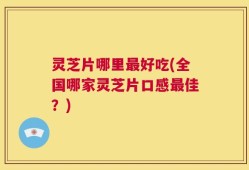 灵芝片哪里最好吃(全国哪家灵芝片口感最佳？)