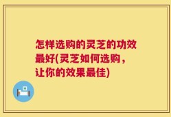 怎样选购的灵芝的功效最好(灵芝如何选购，让你的效果最佳)