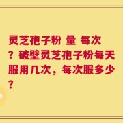 灵芝孢子粉 量 每次？破壁灵芝孢子粉每天服用几次，每次服多少？