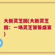 大新灵芝园(大新灵芝园：一场灵芝饕餮盛宴)