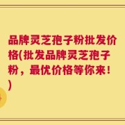 品牌灵芝孢子粉批发价格(批发品牌灵芝孢子粉，最优价格等你来！)