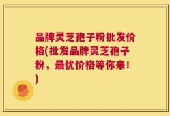 品牌灵芝孢子粉批发价格(批发品牌灵芝孢子粉，最优价格等你来！)