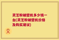 灵芝粉破壁机多少钱一台(灵芝粉破壁机价格及购买建议)