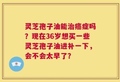 灵芝孢子油能治癌症吗？现在36岁想买一些灵芝孢子油进补一下，会不会太早了？