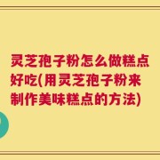 灵芝孢子粉怎么做糕点好吃(用灵芝孢子粉来制作美味糕点的方法)