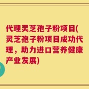 代理灵芝孢子粉项目(灵芝孢子粉项目成功代理，助力进口营养健康产业发展)