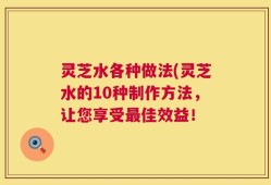 灵芝水各种做法(灵芝水的10种制作方法，让您享受最佳效益！