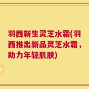 羽西新生灵芝水霜(羽西推出新品灵芝水霜，助力年轻肌肤)