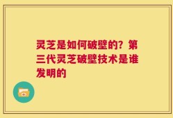 灵芝是如何破壁的？第三代灵芝破壁技术是谁发明的