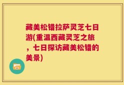 藏美松错拉萨灵芝七日游(重温西藏灵芝之旅，七日探访藏美松错的美景)