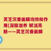 灵芝沉香面膜功效和作用(深层滋养 赋活亮肤——灵芝沉香面膜