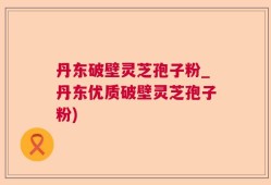 丹东破壁灵芝孢子粉_丹东优质破壁灵芝孢子粉)
