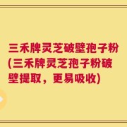 三禾牌灵芝破壁孢子粉(三禾牌灵芝孢子粉破壁提取，更易吸收)