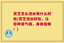 灵芝怎么泡水有什么好处(灵芝泡水好处，让你神清气爽，身体倍棒！)