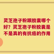 灵芝孢子粉跟胶囊哪个好？灵芝孢子粉胶囊是不是真的有抗癌的作用