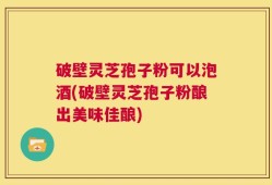 破壁灵芝孢子粉可以泡酒(破壁灵芝孢子粉酿出美味佳酿)