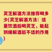 灵芝解酒方法推荐喝多少(灵芝解酒方法：适量饮酒后喝灵芝，能起到缓解酒后不适的作用)