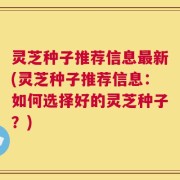灵芝种子推荐信息最新(灵芝种子推荐信息：如何选择好的灵芝种子？)