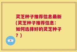 灵芝种子推荐信息最新(灵芝种子推荐信息：如何选择好的灵芝种子？)